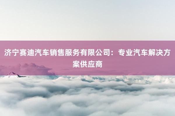 济宁赛迪汽车销售服务有限公司：专业汽车解决方案供应商